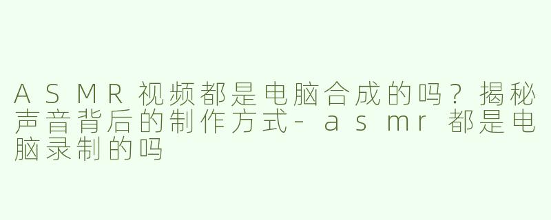 ASMR视频都是电脑合成的吗？揭秘声音背后的制作方式-asmr都是电脑录制的吗