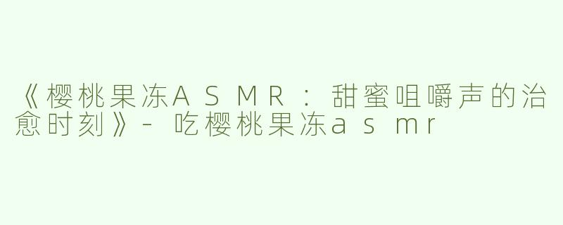 《樱桃果冻ASMR：甜蜜咀嚼声的治愈时刻》-吃樱桃果冻asmr