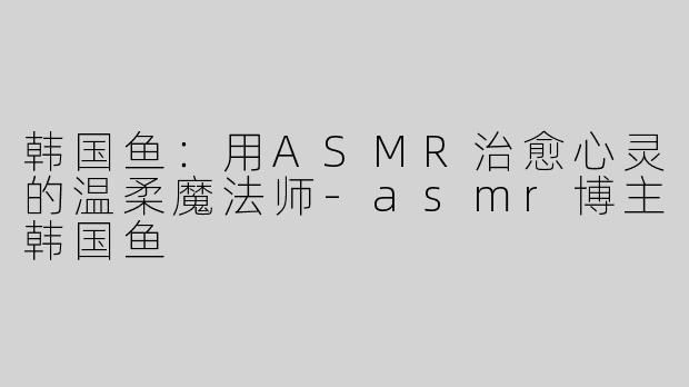 韩国鱼：用ASMR治愈心灵的温柔魔法师-asmr博主韩国鱼