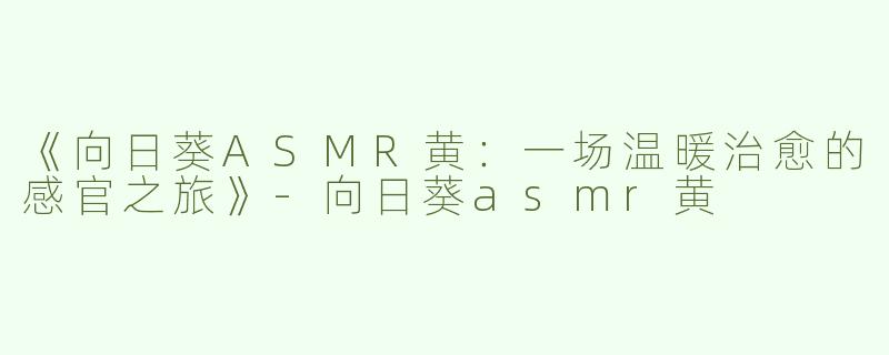 《向日葵ASMR黄：一场温暖治愈的感官之旅》-向日葵asmr黄