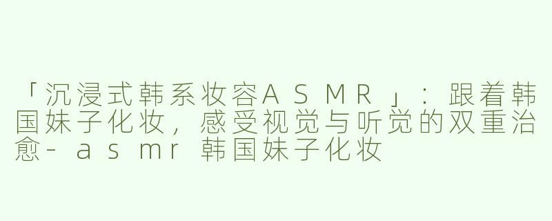 「沉浸式韩系妆容ASMR」：跟着韩国妹子化妆，感受视觉与听觉的双重治愈-asmr韩国妹子化妆