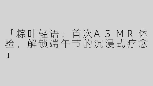 「粽叶轻语：首次ASMR体验，解锁端午节的沉浸式疗愈」