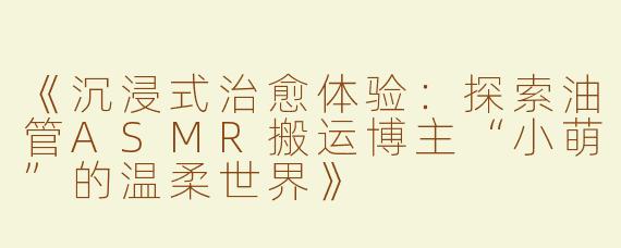 《沉浸式治愈体验：探索油管ASMR搬运博主“小萌”的温柔世界》