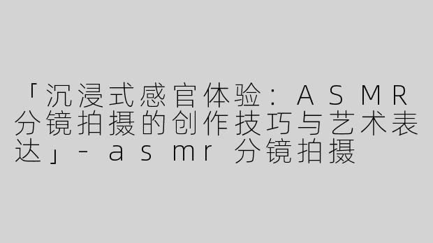 「沉浸式感官体验：ASMR分镜拍摄的创作技巧与艺术表达」-asmr分镜拍摄