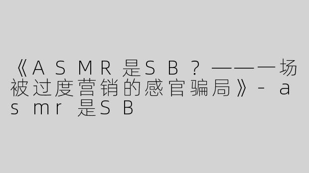 《ASMR是SB？——一场被过度营销的感官骗局》-asmr是SB