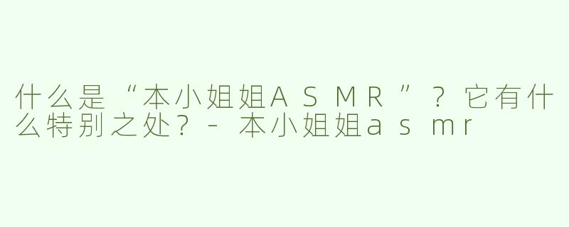 什么是“本小姐姐ASMR”？它有什么特别之处？-本小姐姐asmr