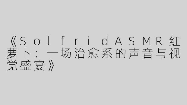 《SolfridASMR红萝卜：一场治愈系的声音与视觉盛宴》