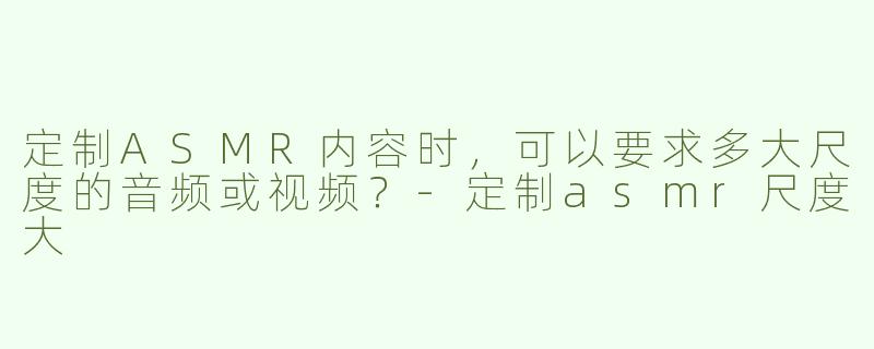 定制ASMR内容时，可以要求多大尺度的音频或视频？-定制asmr尺度大