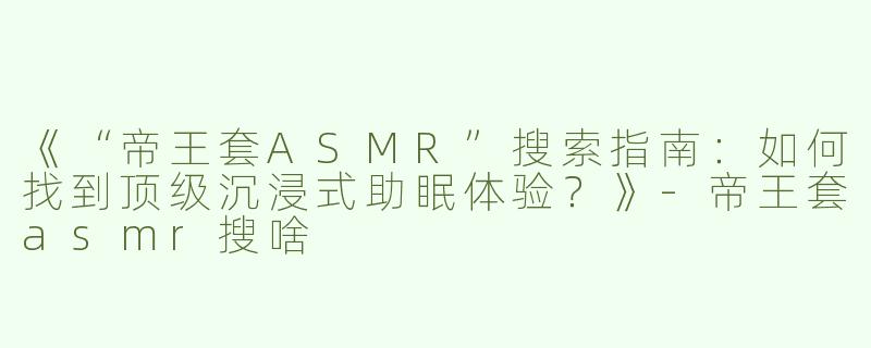 《“帝王套ASMR”搜索指南：如何找到顶级沉浸式助眠体验？》-帝王套asmr搜啥