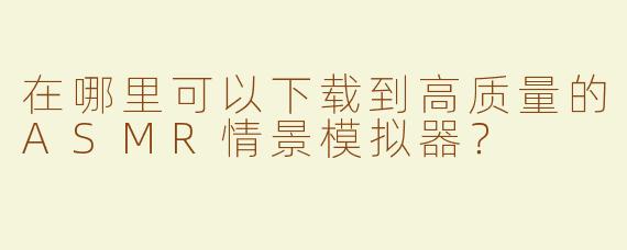 在哪里可以下载到高质量的ASMR情景模拟器？