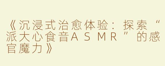 《沉浸式治愈体验：探索“派大心食音ASMR”的感官魔力》