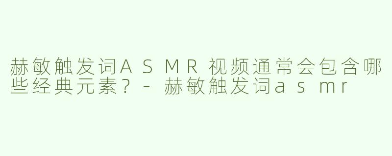 赫敏触发词ASMR视频通常会包含哪些经典元素？-赫敏触发词asmr