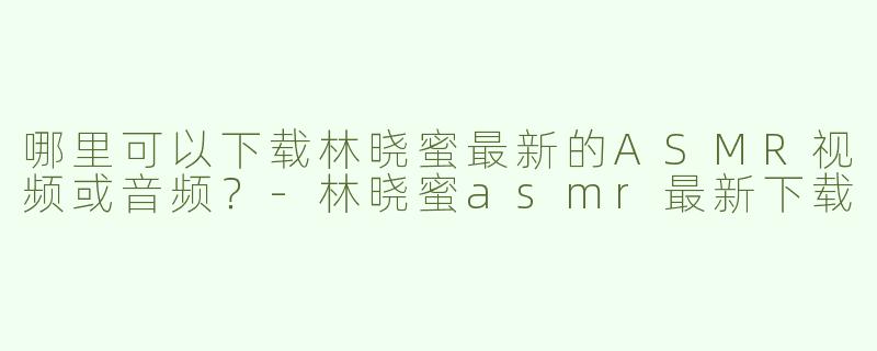 哪里可以下载林晓蜜最新的ASMR视频或音频？