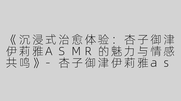 《沉浸式治愈体验：杏子御津伊莉雅ASMR的魅力与情感共鸣》-杏子御津伊莉雅asmr
