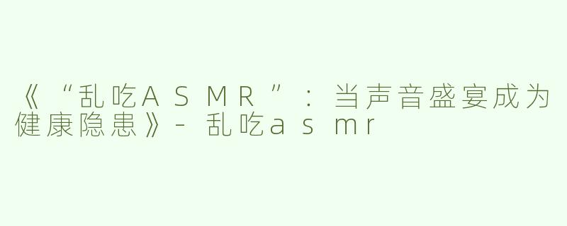 《“乱吃ASMR”：当声音盛宴成为健康隐患》-乱吃asmr