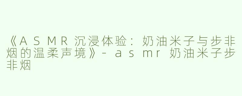 《ASMR沉浸体验：奶油米子与步非烟的温柔声境》-asmr奶油米子步非烟