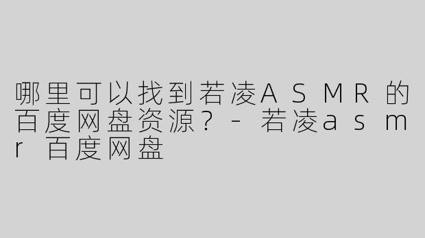 哪里可以找到若凌ASMR的百度网盘资源？-若凌asmr百度网盘