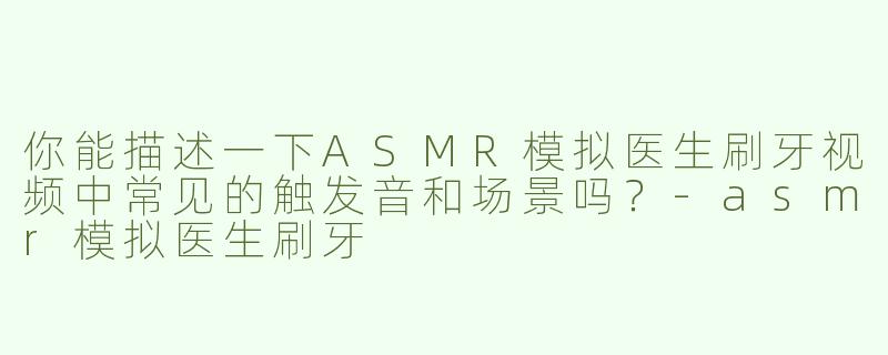 你能描述一下ASMR模拟医生刷牙视频中常见的触发音和场景吗？