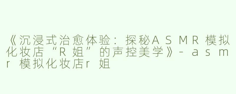 《沉浸式治愈体验：探秘ASMR模拟化妆店“R姐”的声控美学》-asmr模拟化妆店r姐