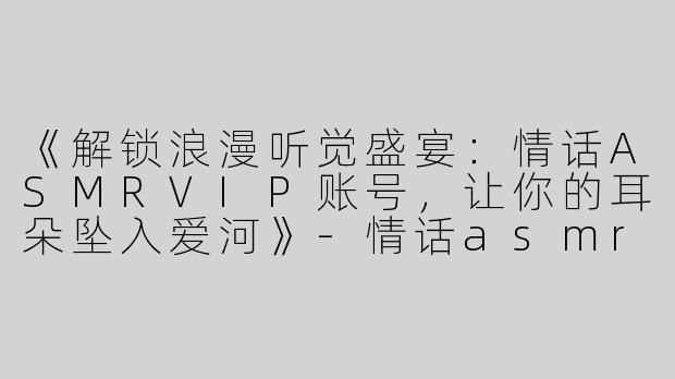 《解锁浪漫听觉盛宴：情话ASMRVIP账号，让你的耳朵坠入爱河》-情话asmr vip账号