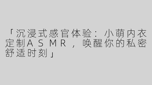 「沉浸式感官体验：小萌内衣定制ASMR，唤醒你的私密舒适时刻」