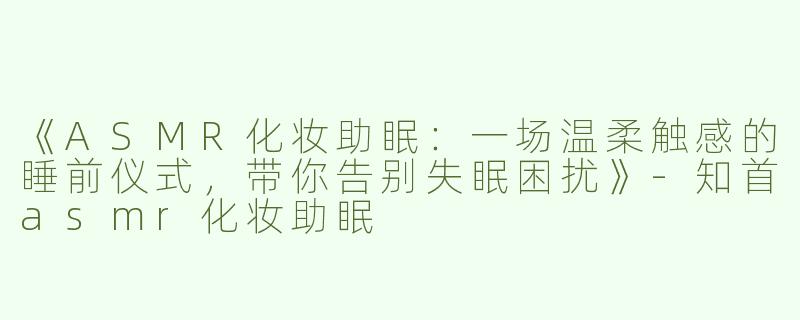 《ASMR化妆助眠：一场温柔触感的睡前仪式，带你告别失眠困扰》-知首asmr化妆助眠
