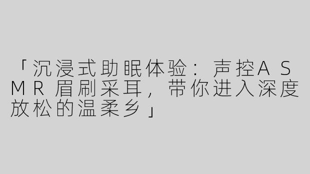 「沉浸式助眠体验：声控ASMR眉刷采耳，带你进入深度放松的温柔乡」