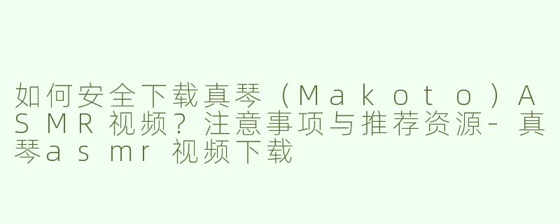 如何安全下载真琴（Makoto）ASMR视频？注意事项与推荐资源-真琴asmr视频下载