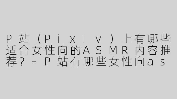 P站（Pixiv）上有哪些适合女性向的ASMR内容推荐？-P站有哪些女性向asmr