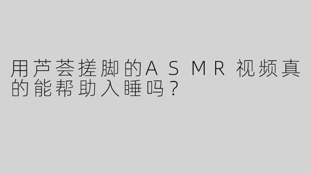 用芦荟搓脚的ASMR视频真的能帮助入睡吗？