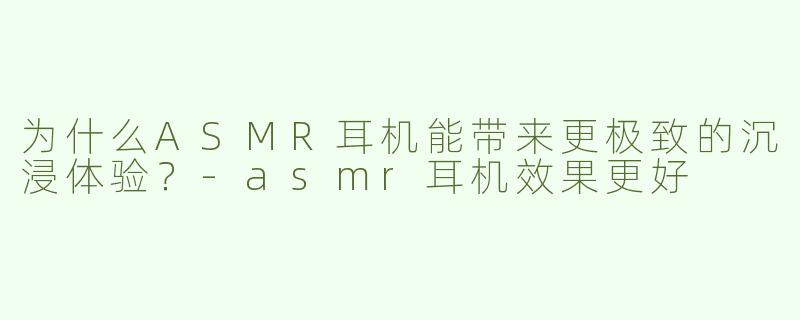 为什么ASMR耳机能带来更极致的沉浸体验？-asmr耳机效果更好