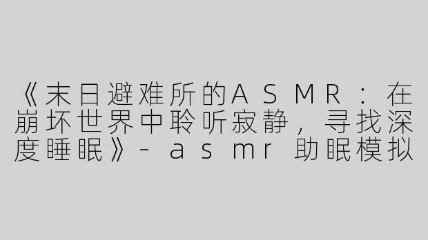 《末日避难所的ASMR：在崩坏世界中聆听寂静，寻找深度睡眠》-asmr助眠模拟末日