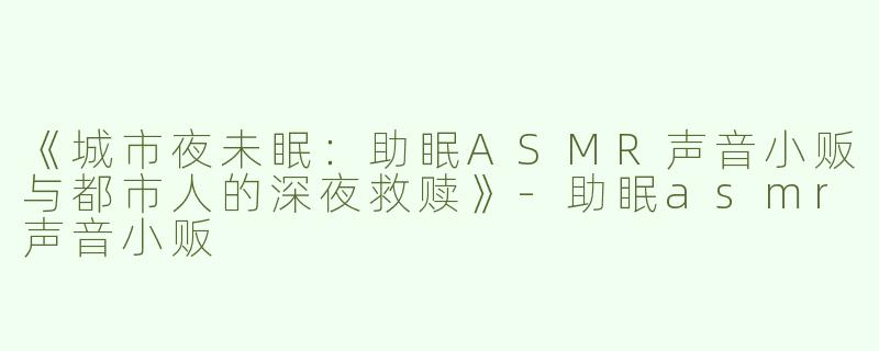 《城市夜未眠：助眠ASMR声音小贩与都市人的深夜救赎》-助眠asmr声音小贩