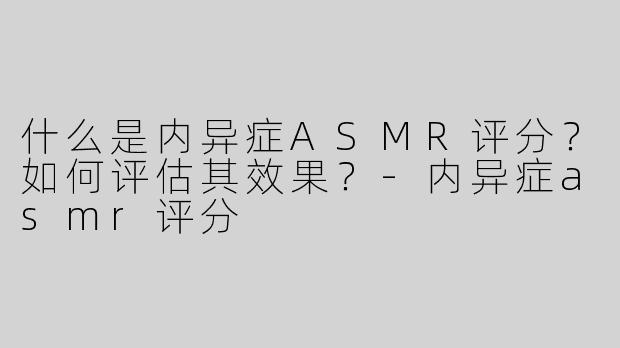 什么是内异症ASMR评分？如何评估其效果？-内异症asmr评分