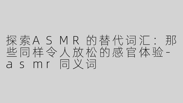 探索ASMR的替代词汇：那些同样令人放松的感官体验-asmr同义词