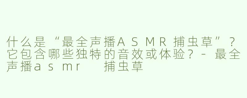 什么是“最全声播ASMR捕虫草”？它包含哪些独特的音效或体验？-最全声播asmr 捕虫草