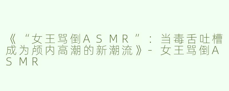 《“女王骂倒ASMR”：当毒舌吐槽成为颅内高潮的新潮流》-女王骂倒ASMR