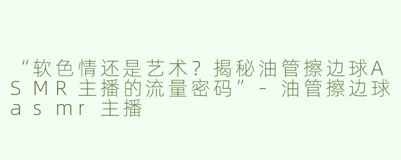 “软色情还是艺术？揭秘油管擦边球ASMR主播的流量密码”-油管擦边球asmr主播