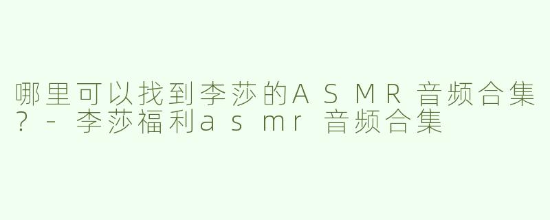 哪里可以找到李莎的ASMR音频合集？