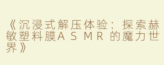 《沉浸式解压体验：探索赫敏塑料膜ASMR的魔力世界》