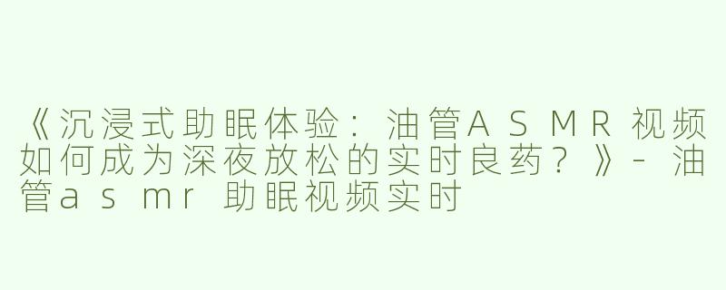 《沉浸式助眠体验：油管ASMR视频如何成为深夜放松的实时良药？》-油管asmr助眠视频实时