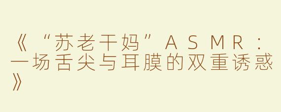 《“苏老干妈”ASMR：一场舌尖与耳膜的双重诱惑》