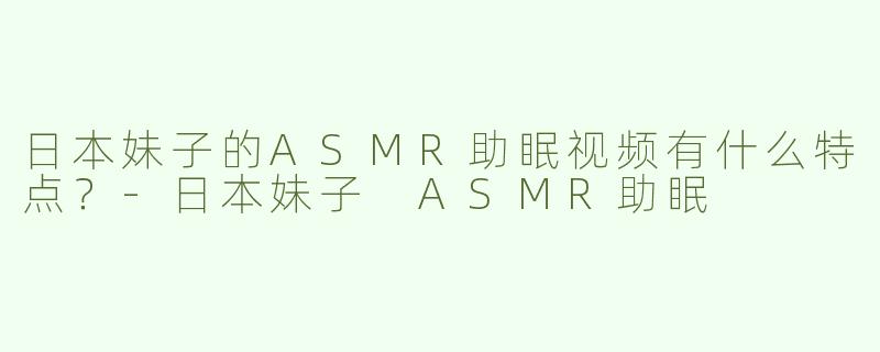 日本妹子的ASMR助眠视频有什么特点？-日本妹子 ASMR助眠