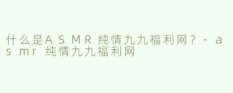 什么是ASMR纯情九九福利网？