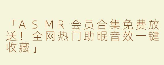「ASMR会员合集免费放送！全网热门助眠音效一键收藏」