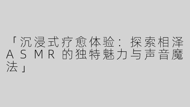 「沉浸式疗愈体验：探索相泽ASMR的独特魅力与声音魔法」