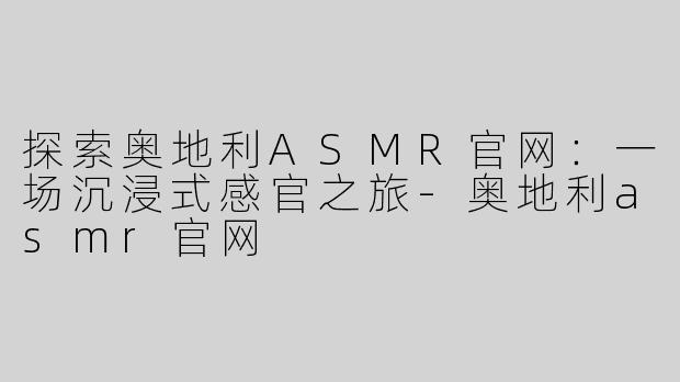 探索奥地利ASMR官网：一场沉浸式感官之旅-奥地利asmr官网
