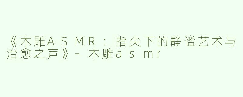 《木雕ASMR：指尖下的静谧艺术与治愈之声》