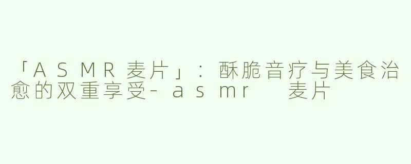 「ASMR麦片」：酥脆音疗与美食治愈的双重享受-asmr 麦片