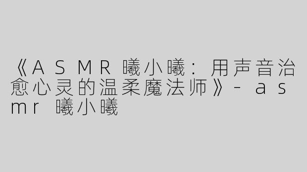 《ASMR曦小曦：用声音治愈心灵的温柔魔法师》-asmr曦小曦
